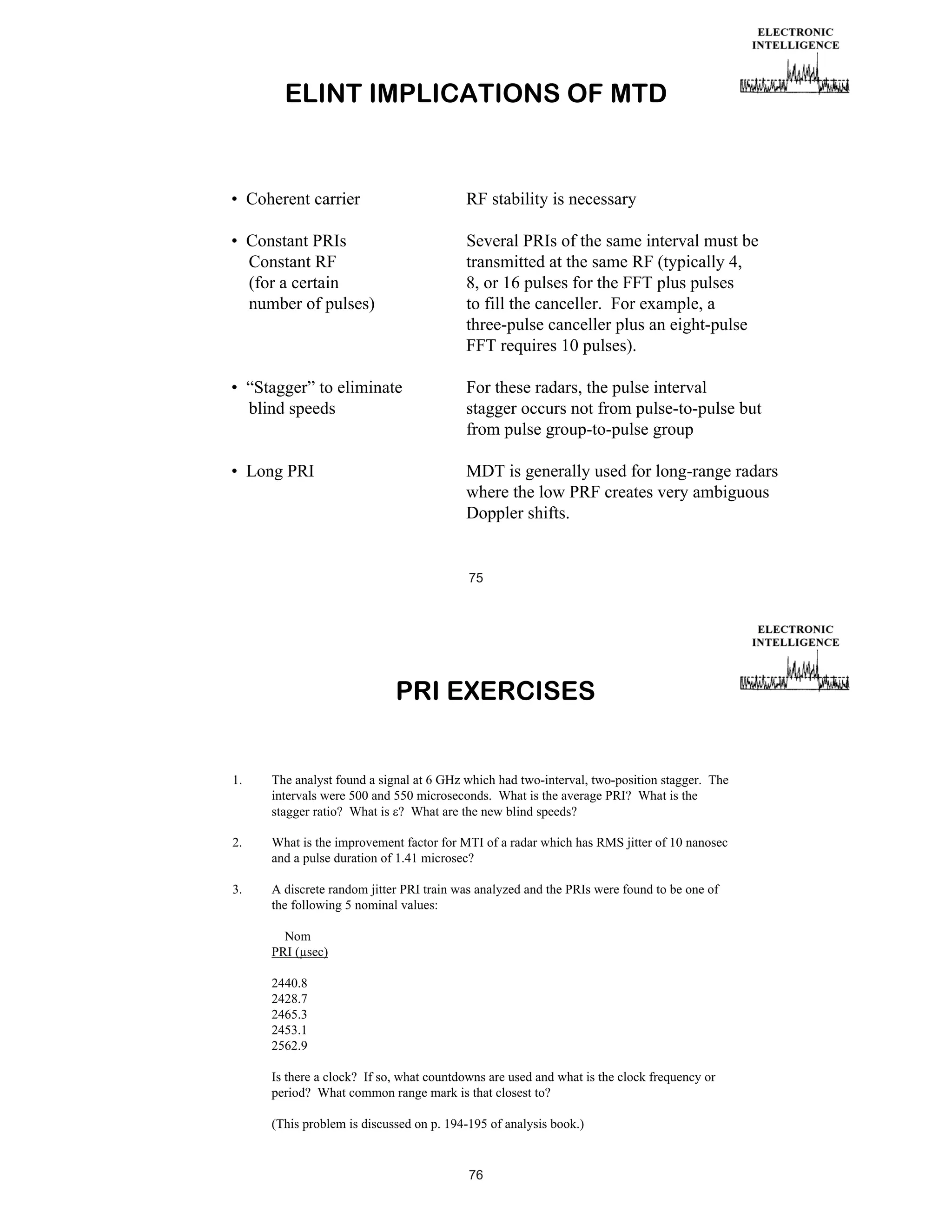 ELINT IMPLICATIONS OF MTD

• Coherent carrier

RF stability is necessary

• Constant PRIs
Constant RF
(for a certain
number of pulses)

Several PRIs of the same interval must be
transmitted at the same RF (typically 4,
8, or 16 pulses for the FFT plus pulses
to fill the canceller. For example, a
three-pulse canceller plus an eight-pulse
FFT requires 10 pulses).

• “Stagger” to eliminate
blind speeds

For these radars, the pulse interval
stagger occurs not from pulse-to-pulse but
from pulse group-to-pulse group

• Long PRI

MDT is generally used for long-range radars
where the low PRF creates very ambiguous
Doppler shifts.

75

PRI EXERCISES

1.

The analyst found a signal at 6 GHz which had two-interval, two-position stagger. The
intervals were 500 and 550 microseconds. What is the average PRI? What is the
stagger ratio? What is ? What are the new blind speeds?

2.

What is the improvement factor for MTI of a radar which has RMS jitter of 10 nanosec
and a pulse duration of 1.41 microsec?

3.

A discrete random jitter PRI train was analyzed and the PRIs were found to be one of
the following 5 nominal values:
Nom
PRI (μsec)
2440.8
2428.7
2465.3
2453.1
2562.9
Is there a clock? If so, what countdowns are used and what is the clock frequency or
period? What common range mark is that closest to?
(This problem is discussed on p. 194-195 of analysis book.)

76

 