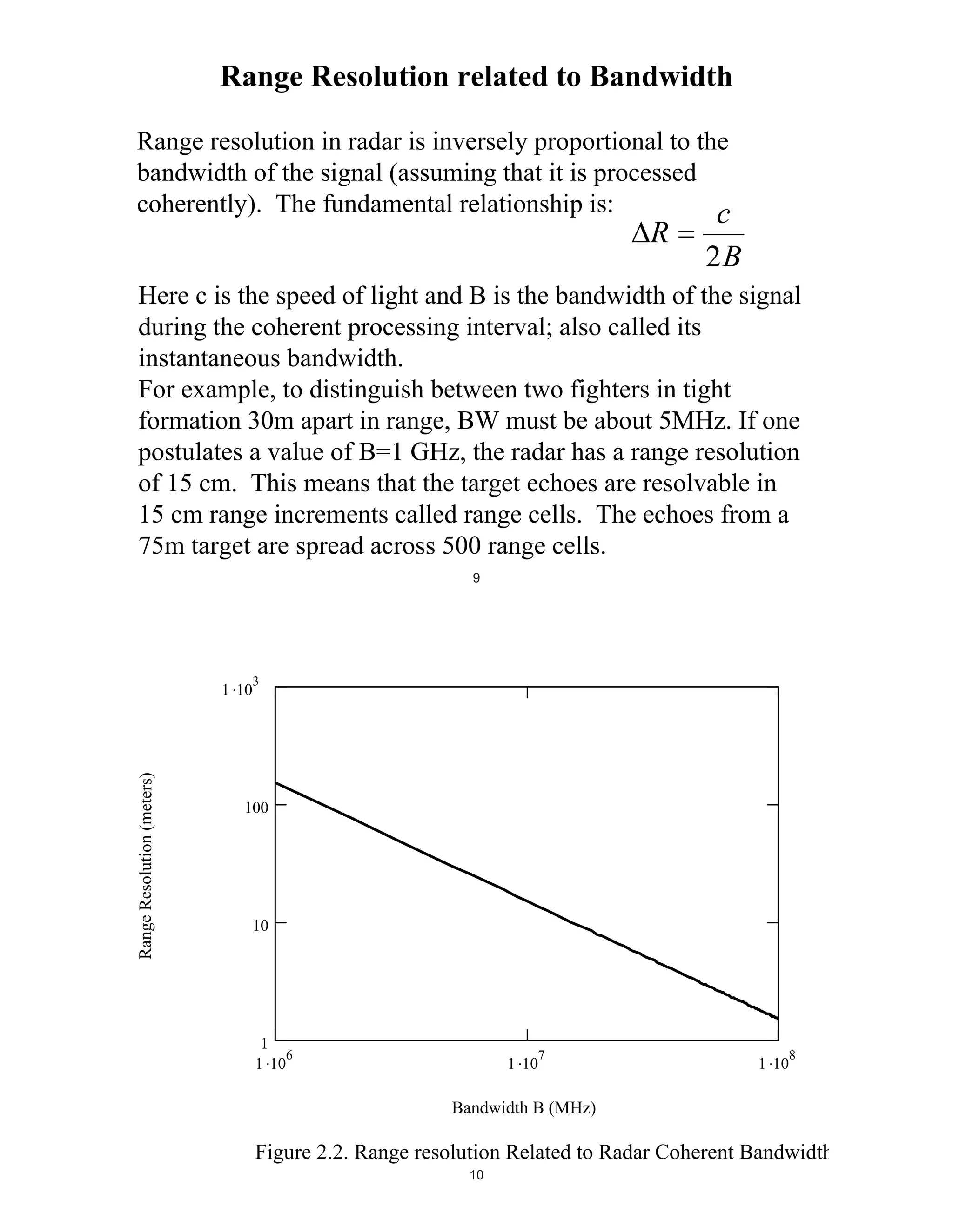 Range Resolution related to Bandwidth
Range resolution in radar is inversely proportional to the
bandwidth of the signal (assuming that it is processed
coherently). The fundamental relationship is:
c

R

2B

Here c is the speed of light and B is the bandwidth of the signal
during the coherent processing interval; also called its
instantaneous bandwidth.
For example, to distinguish between two fighters in tight
formation 30m apart in range, BW must be about 5MHz. If one
postulates a value of B=1 GHz, the radar has a range resolution
of 15 cm. This means that the target echoes are resolvable in
15 cm range increments called range cells. The echoes from a
75m target are spread across 500 range cells.
9

Range Resolution (meters)
Range Resolution (meters)

1 10

3

100
RngRes bi

10

1
6
1 10

7

1 10
bi
Bandwidth (MHz)
Bandwidth B (MHz)

1 10

8

Figure 2.2. Range resolution Related to Radar Coherent Bandwidth
10

 