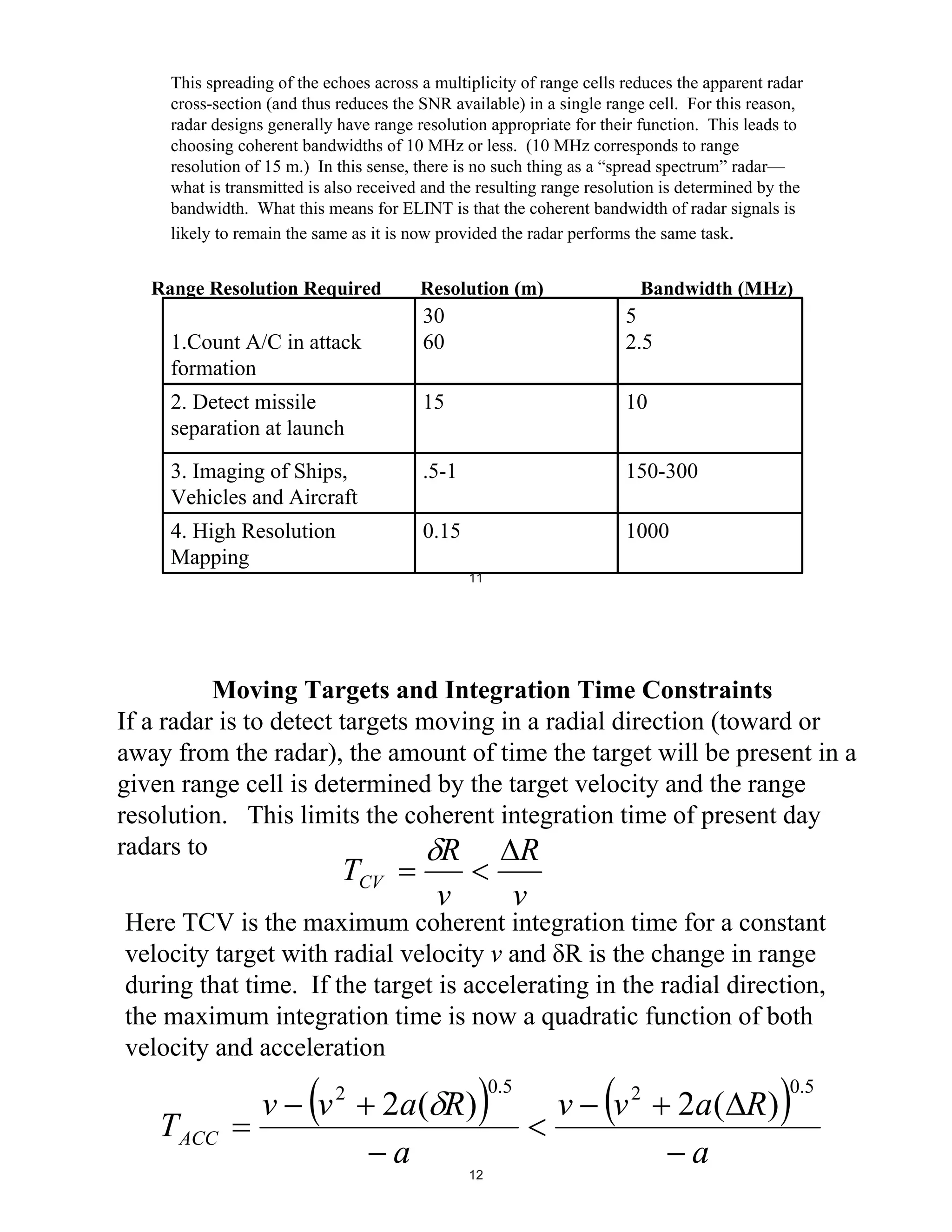 This spreading of the echoes across a multiplicity of range cells reduces the apparent radar
cross-section (and thus reduces the SNR available) in a single range cell. For this reason,
radar designs generally have range resolution appropriate for their function. This leads to
choosing coherent bandwidths of 10 MHz or less. (10 MHz corresponds to range
resolution of 15 m.) In this sense, there is no such thing as a “spread spectrum” radar—
what is transmitted is also received and the resulting range resolution is determined by the
bandwidth. What this means for ELINT is that the coherent bandwidth of radar signals is
likely to remain the same as it is now provided the radar performs the same task.

Range Resolution Required

Resolution (m)

Bandwidth (MHz)

30
60

5
2.5

2. Detect missile
separation at launch

15

10

3. Imaging of Ships,
Vehicles and Aircraft

.5-1

150-300

4. High Resolution
Mapping

0.15

1000

1.Count A/C in attack
formation

11

Moving Targets and Integration Time Constraints
If a radar is to detect targets moving in a radial direction (toward or
away from the radar), the amount of time the target will be present in a
given range cell is determined by the target velocity and the range
resolution. This limits the coherent integration time of present day
radars to
R
R

TCV

v

v

Here TCV is the maximum coherent integration time for a constant
velocity target with radial velocity v and R is the change in range
during that time. If the target is accelerating in the radial direction,
the maximum integration time is now a quadratic function of both
velocity and acceleration

T ACC

v

v

2

2a ( R )
a

12

0.5

v

v

2

2a ( R )
a

0.5

 