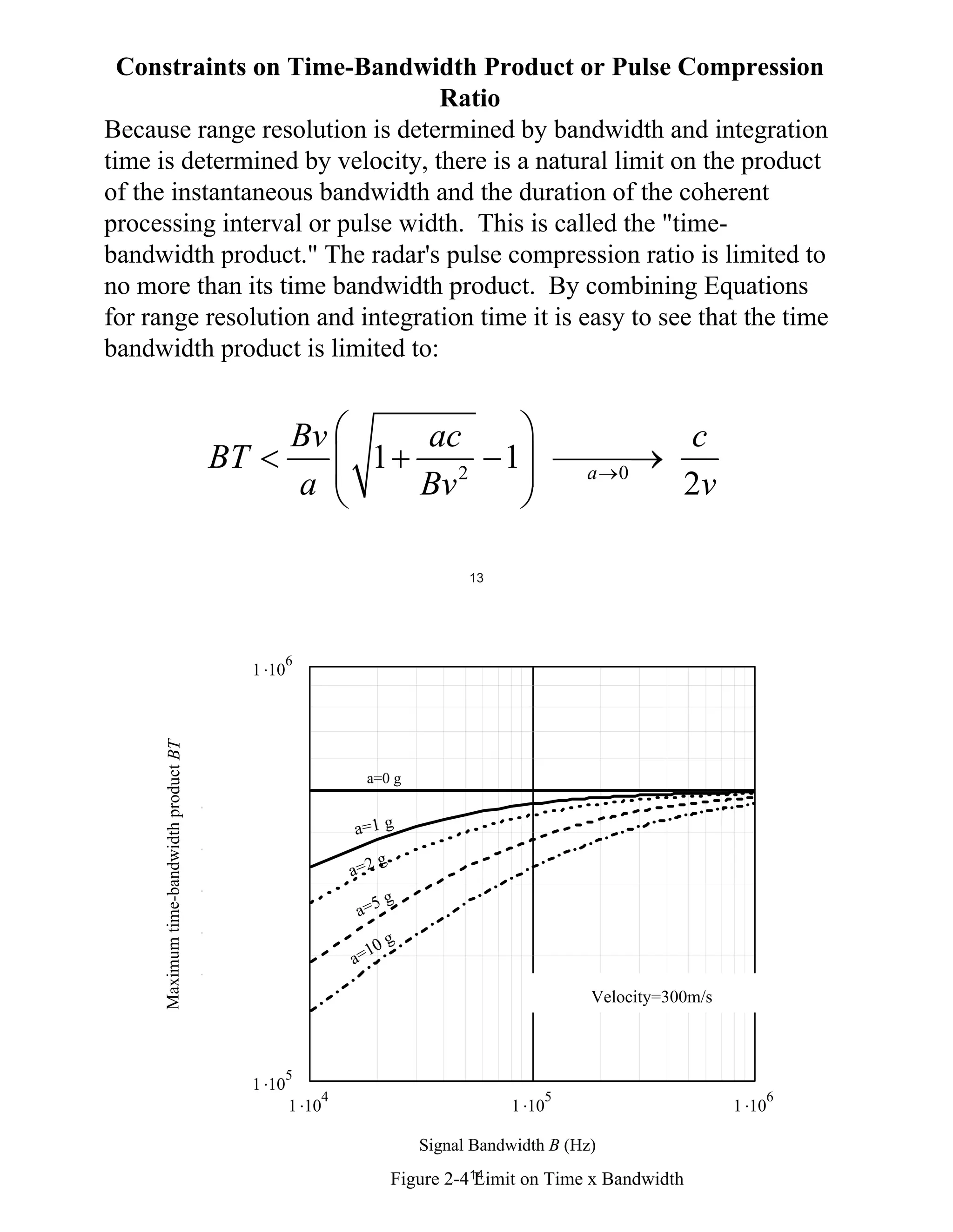 Constraints on Time-Bandwidth Product or Pulse Compression
Ratio
Because range resolution is determined by bandwidth and integration
time is determined by velocity, there is a natural limit on the product
of the instantaneous bandwidth and the duration of the coherent
processing interval or pulse width. This is called the "timebandwidth product." The radar's pulse compression ratio is limited to
no more than its time bandwidth product. By combining Equations
for range resolution and integration time it is easy to see that the time
bandwidth product is limited to:

Bv
a

BT

ac
1
Bv 2

1

a

0

c
2v

13

BT Limit
Maximum time-bandwidth product BT

1 10

6

a=0 g

BT i 1
BT i 2

a=1 g

BT i 5

g
a=2

BT i 10

a=5

g

BT1 i

10
a=

g

Acceleration 0, 1,2, 5, 10 g's
Velocity=300m/s

1 10

5
4

1 10

5

1 10
bi
Signal Bandwidth B (Hz)
Bandwidth

Figure 2-414
Limit on Time x Bandwidth

6

1 10

 