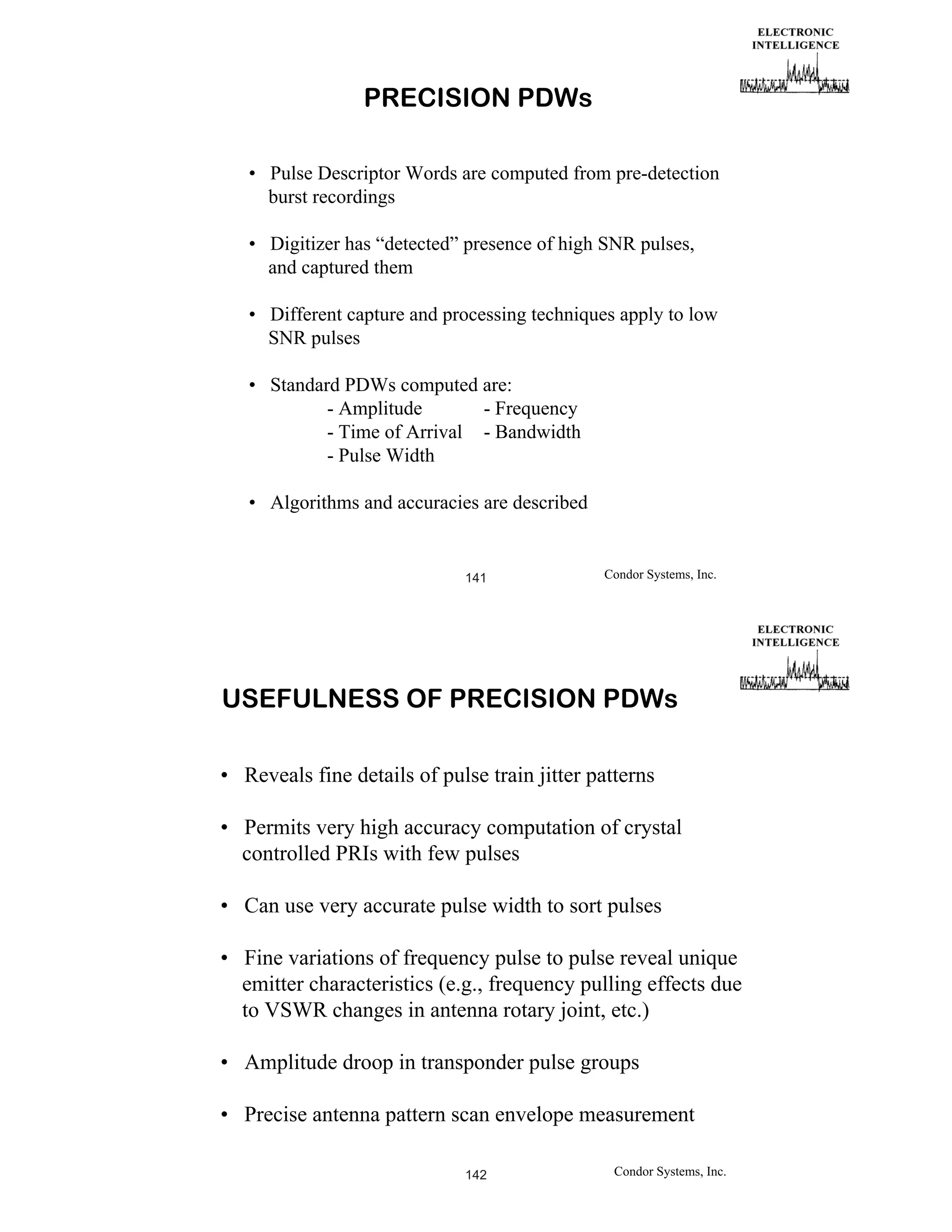 PRECISION PDWs
• Pulse Descriptor Words are computed from pre-detection
burst recordings
• Digitizer has “detected” presence of high SNR pulses,
and captured them
• Different capture and processing techniques apply to low
SNR pulses
• Standard PDWs computed are:
- Amplitude
- Frequency
- Time of Arrival - Bandwidth
- Pulse Width
• Algorithms and accuracies are described

141

Condor Systems, Inc.

USEFULNESS OF PRECISION PDWs
• Reveals fine details of pulse train jitter patterns
• Permits very high accuracy computation of crystal
controlled PRIs with few pulses
• Can use very accurate pulse width to sort pulses
• Fine variations of frequency pulse to pulse reveal unique
emitter characteristics (e.g., frequency pulling effects due
to VSWR changes in antenna rotary joint, etc.)
• Amplitude droop in transponder pulse groups
• Precise antenna pattern scan envelope measurement
142

Condor Systems, Inc.

 