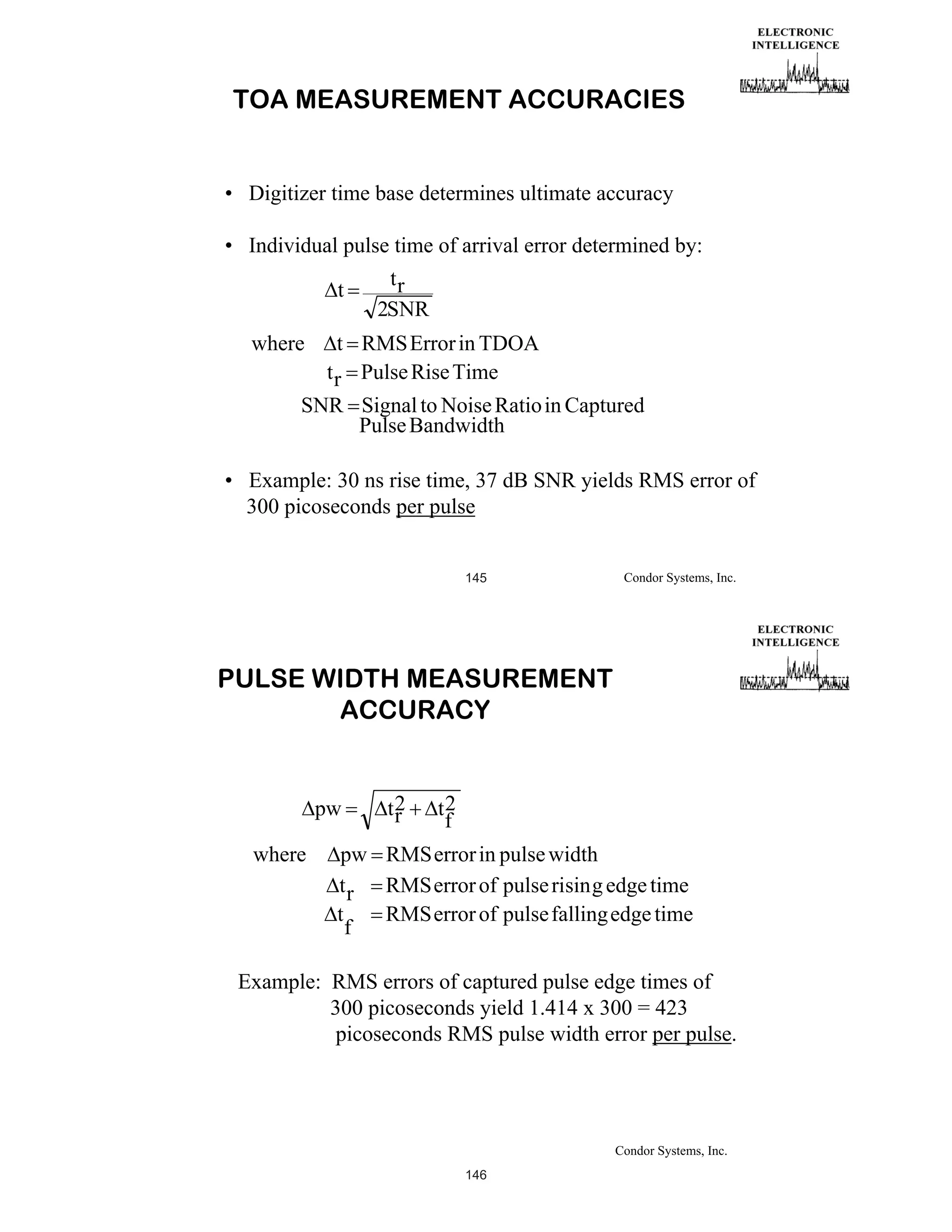 TOA MEASUREMENT ACCURACIES

• Digitizer time base determines ultimate accuracy
• Individual pulse time of arrival error determined by:

t
where

tr
2SNR

t RMS Error in TDOA
t r Pulse Rise Time

SNR Signal to Noise Ratio in Captured
Pulse Bandwidth
• Example: 30 ns rise time, 37 dB SNR yields RMS error of
300 picoseconds per pulse

145

Condor Systems, Inc.

PULSE WIDTH MEASUREMENT
ACCURACY

pw
where

t2
r

t2
f

pw RMS error in pulse width
t r RMS error of pulse risin g edge time
t
RMS error of pulse falling edge time
f

Example: RMS errors of captured pulse edge times of
300 picoseconds yield 1.414 x 300 = 423
picoseconds RMS pulse width error per pulse.

Condor Systems, Inc.
146

 