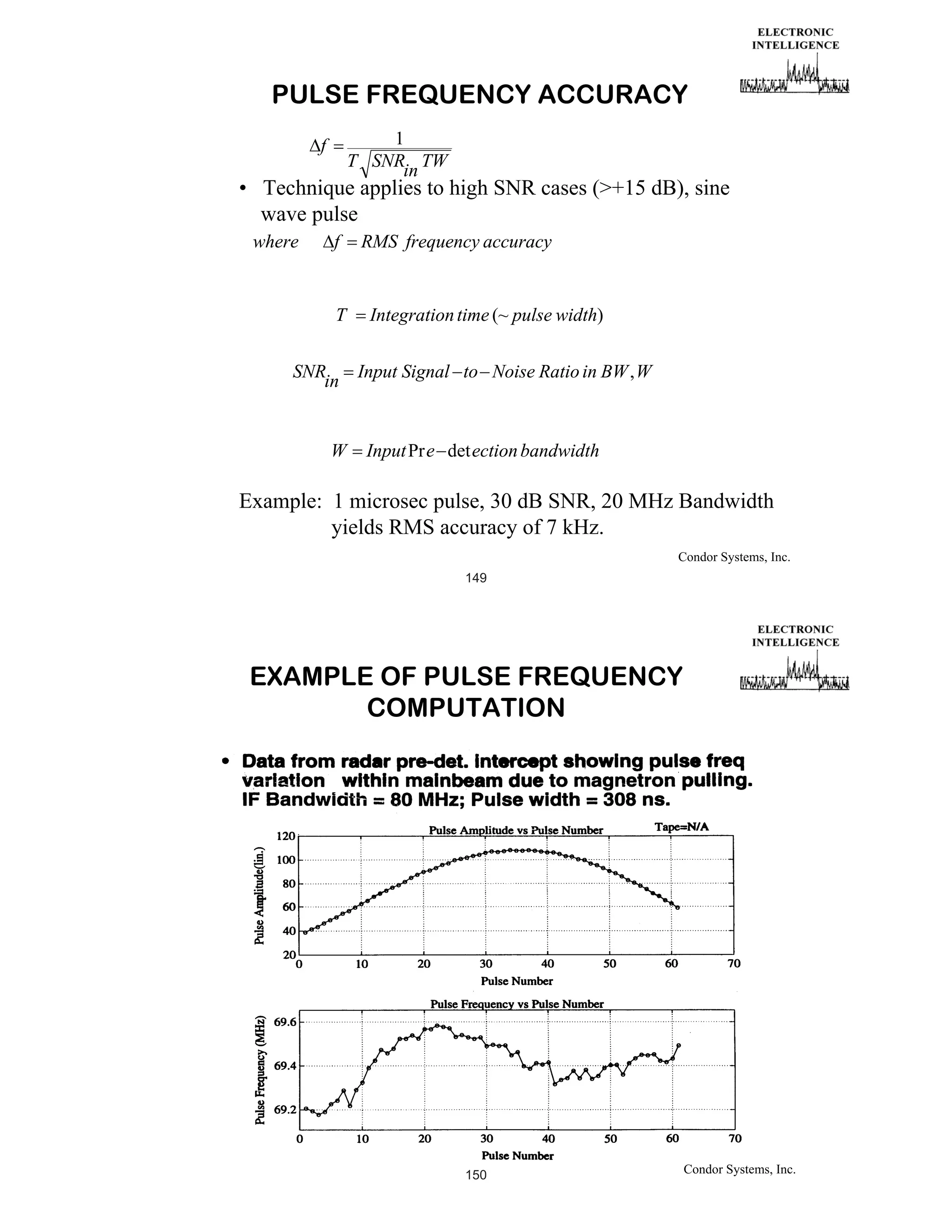 PULSE FREQUENCY ACCURACY
1
T SNR TW
in

f

• Technique applies to high SNR cases (+15 dB), sine
wave pulse
where

f

T

RMS frequency accuracy

Integration time (~ pulse width)

SNR
Input Signal to Noise Ratio in BW , W
in

W

Input Pr e det ection bandwidth

Example: 1 microsec pulse, 30 dB SNR, 20 MHz Bandwidth
yields RMS accuracy of 7 kHz.
Condor Systems, Inc.
149

EXAMPLE OF PULSE FREQUENCY
COMPUTATION

150

Condor Systems, Inc.

 
