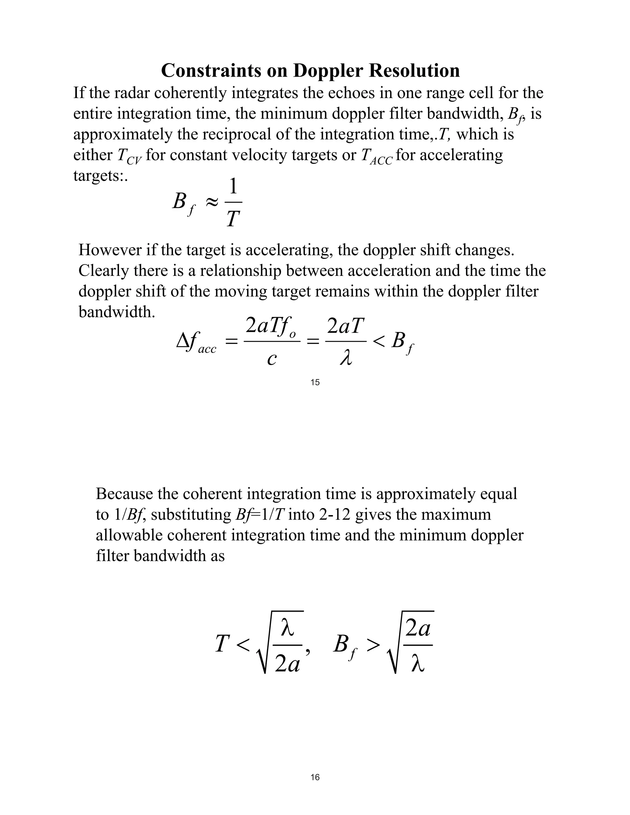 Constraints on Doppler Resolution
If the radar coherently integrates the echoes in one range cell for the
entire integration time, the minimum doppler filter bandwidth, Bf, is
approximately the reciprocal of the integration time,.T, which is
either TCV for constant velocity targets or TACC for accelerating
targets:.

1
T

Bf

However if the target is accelerating, the doppler shift changes.
Clearly there is a relationship between acceleration and the time the
doppler shift of the moving target remains within the doppler filter
bandwidth.

f acc

2aTf o
c

2aT

Bf

15

Because the coherent integration time is approximately equal
to 1/Bf, substituting Bf=1/T into 2-12 gives the maximum
allowable coherent integration time and the minimum doppler
filter bandwidth as

T

2a

, Bf

16

2a

 