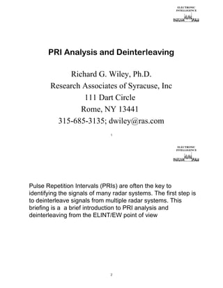 PRI Analysis and Deinterleaving
Richard G. Wiley, Ph.D.
Research Associates of Syracuse, Inc
111 Dart Circle
Rome, NY 13441
315-685-3135; dwiley@ras.com
1

Pulse Repetition Intervals (PRIs) are often the key to
identifying the signals of many radar systems. The first step is
to deinterleave signals from multiple radar systems. This
briefing is a a brief introduction to PRI analysis and
deinterleaving from the ELINT/EW point of view

2

 