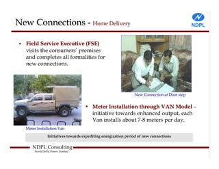 New Connections - Home Delivery

•   Field Service Executive (FSE)
    visits the consumers’ premises
    and completes all formalities for
    new connections.




                                                                 New Connection at Door step


                                     • Meter Installation through VAN Model –
                                       initiative towards enhanced output, each
                                       Van installs about 7-8 meters per day.
    Meter Installation Van

                 Initiatives towards expediting energization period of new connections

       NDPL Consulting
        North Delhi Power Limited
 