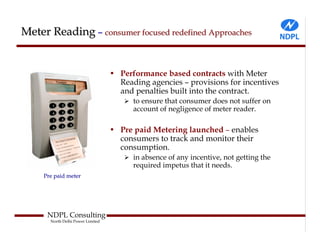 Meter Reading – consumer focused redefined Approaches


                                   • Performance based contracts with Meter
                                     Reading agencies – provisions for incentives
                                     and penalties built into the contract.
                                         to ensure that consumer does not suffer on
                                         account of negligence of meter reader.

                                   • Pre paid Metering launched – enables
                                     consumers to track and monitor their
                                     consumption.
                                         in absence of any incentive, not getting the
                                         required impetus that it needs.
     Pre paid meter




      NDPL Consulting
       North Delhi Power Limited
 