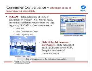 Consumer Convenience – ushering in an era of
transparency & accessibility

• SUGAM – Billing database of 100% of
  consumers on website – first time in India,
  institutionalized transparency from the very
  beginning. SUGAM enables consumers to:
          View Bill
          View Consumption Graph
          Print Duplicate Bill.                                         Screen shot from SUGAM



                                           •   State of the Art Consumer
                                               Care Centers - fully networked
                                               at all 12 Districts across NDPL
                                               for quick resolution of
                                               consumer issues
       Consumer Care Center
                            End to long queues at the consumer care centers
       NDPL Consulting
        North Delhi Power Limited
 