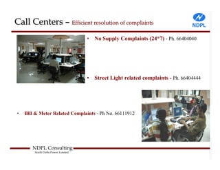 Call Centers – Efficient resolution of complaints
                                    •   No Supply Complaints (24*7) - Ph. 66404040




                                    •   Street Light related complaints - Ph. 66404444




•   Bill & Meter Related Complaints - Ph No. 66111912




       NDPL Consulting
        North Delhi Power Limited
 