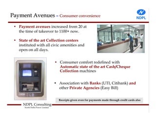 Payment Avenues – Consumer convenience
 • Payment avenues increased from 20 at
   the time of takeover to 1100+ now.

 • State of the art Collection centers
   instituted with all civic amenities and
   open on all days.


                                   • Consumer comfort redefined with
                                     Automatic state of the art Cash/Cheque
                                     Collection machines


                                   • Association with Banks (UTI, Citibank) and
                                     other Private Agencies (Easy Bill)


                                     Receipts given even for payments made through credit cards also
      NDPL Consulting
       North Delhi Power Limited
 