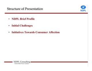 Structure of Presentation


• NDPL Brief Profile

• Initial Challenges

• Initiatives Towards Consumer Affection




    NDPL Consulting
     North Delhi Power Limited
 