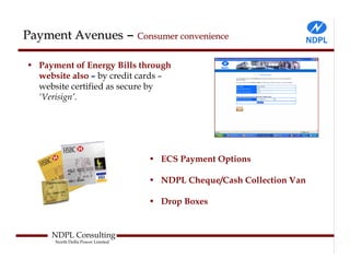 Payment Avenues – Consumer convenience

• Payment of Energy Bills through
  website also – by credit cards –
  website certified as secure by
  ‘Verisign’.




                                  • ECS Payment Options

                                  • NDPL Cheque/Cash Collection Van

                                  • Drop Boxes


     NDPL Consulting
      North Delhi Power Limited
 