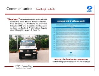 Communication – Not kept in dark

"Sanchaar" - has been launched to give advance
   information about Planned Power Shutdowns /
   Load Shedding or Breakdown to consumers
   living in NDPL area in addition to the present
   mediums viz. Radio & Print Medium. Regular
   advertising on Newspapers & Cable TV




                                                      Advance Intimation to consumers -
                                                    load shedding schedule in event of Grid Shortages

        NDPL Consulting
         North Delhi Power Limited
 