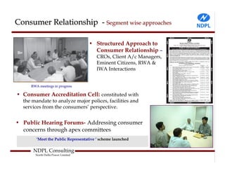 Consumer Relationship - Segment wise approaches

                                   • Structured Approach to
                                     Consumer Relationship –
                                        CROs, Client A/c Managers,
                                        Eminent Citizens, RWA &
                                        IWA Interactions


     RWA meetings in progress

• Consumer Accreditation Cell: constituted with
  the mandate to analyze major polices, facilities and
  services from the consumers’ perspective.


• Public Hearing Forums- Addressing consumer
  concerns through apex committees
        ‘Meet the Public Representative ‘ scheme launched

      NDPL Consulting
       North Delhi Power Limited
 