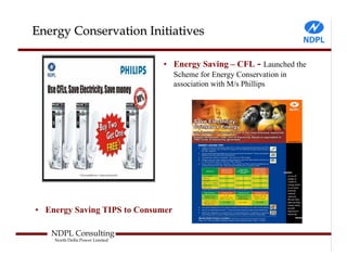 Energy Conservation Initiatives

                                • Energy Saving – CFL - Launched the
                                   Scheme for Energy Conservation in
                                   association with M/s Phillips




• Energy Saving TIPS to Consumer

   NDPL Consulting
    North Delhi Power Limited
 