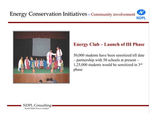Energy Conservation Initiatives – Community involvement




                                  Energy Club – Launch of III Phase

                                  50,000 students have been sensitized till date
                                  – partnership with 50 schools at present –
                                  1,25,000 students would be sensitized in 3rd
                                  phase




     NDPL Consulting
      North Delhi Power Limited
 