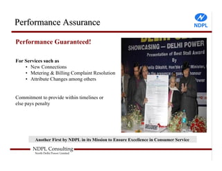 Performance Assurance

Performance Guaranteed!

For Services such as
    • New Connections
    • Metering & Billing Complaint Resolution
    • Attribute Changes among others


Commitment to provide within timelines or
else pays penalty




         Another First by NDPL in its Mission to Ensure Excellence in Consumer Service

        NDPL Consulting
         North Delhi Power Limited
 