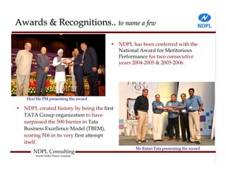 Awards & Recognitions.. to name a few

                                       • NDPL has been conferred with the
                                         National Award for Meritorious
                                         Performance for two consecutive
                                         years 2004-2005 & 2005-2006.




    Hon’ble PM presenting the award

• NDPL created history by being the first
  TATA Group organization to have
  surpassed the 500 barrier in Tata
  Business Excellence Model (TBEM),
  scoring 516 in its very first attempt
  itself.
                                                Mr Ratan Tata presenting the award
       NDPL Consulting
        North Delhi Power Limited
 