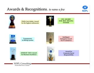 Awards & Recognitions.. to name a few

                                                CIO AWARD
                Public Lok Adalat Award       FOR BEST BILLING
                for the highest settlements       SYSTEM




                                                  Intelligent
                   Transparency                Enterprise Award
                 in Billing System              For IT initiatives




                                                       Award for
               AESIEAP CEO’s Award                  Corporate Social
               for Business Excellence               Responsibility




    NDPL Consulting
     North Delhi Power Limited
 
