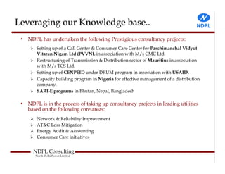 Leveraging our Knowledge base..
 • NDPL has undertaken the following Prestigious consultancy projects:
        Setting up of a Call Center & Consumer Care Center for Paschimanchal Vidyut
        Vitaran Nigam Ltd (PVVNL in association with M/s CMC Ltd.
        Restructuring of Transmission & Distribution sector of Mauritius in association
        with M/s TCS Ltd.
        Setting up of CENPEID under DRUM program in association with USAID.
        Capacity building program in Nigeria for effective management of a distribution
        company.
        SARI-E programs in Bhutan, Nepal, Bangladesh

 • NDPL is in the process of taking up consultancy projects in leading utilities
   based on the following core areas:
        Network & Reliability Improvement
        AT&C Loss Mitigation
        Energy Audit & Accounting
        Consumer Care initiatives


      NDPL Consulting
       North Delhi Power Limited
 
