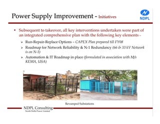 Power Supply Improvement - Initiatives

• Subsequent to takeover, all key interventions undertaken were part of
  an integrated comprehensive plan with the following key elements –
      Run-Repair-Replace Options – CAPEX Plan prepared till FY08
      Roadmap for Network Reliability & N-1 Redundancy (66 & 33 kV Network
      is on N-1)
      Automation & IT Roadmap in place (formulated in association with M/s
      KEMA, USA)




                                  Revamped Substations
     NDPL Consulting
      North Delhi Power Limited
 