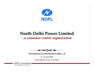 North Delhi Power Limited
             – a consumer centric organization




                        Presentation at Distribution India - II
                                     19 - 20 April 2007
                              India Habitat Centre, New Delhi

NDPL Consulting
North Delhi Power Limited
 