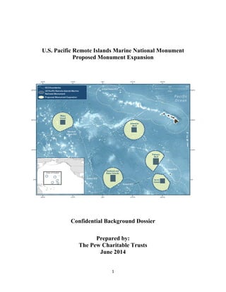1
U.S. Pacific Remote Islands Marine National Monument
Proposed Monument Expansion
Confidential Background Dossier
Prepared by:
The Pew Charitable Trusts
June 2014
 