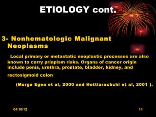 ETIOLOGY cont.


3- Nonhematologic Malignant
  Neoplasms
  Local primary or metastatic neoplastic processes are also
 known to carry priapism risks. Organs of cancer origin
 include penis, urethra, prostate, bladder, kidney, and
 rectosigmoid colon

    (Morga Egea et al, 2000 and Hettiarachchi et al, 2001 ).




   04/10/12                                           11
 
