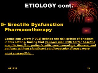 ETIOLOGY cont.


5- Erectile Dysfunction
 Pharmacotherapy
 Lomas and Jarow (1992) defined the risk profile of priapism
 in this setting, finding that younger men with better baseline
 erectile function, patients with overt neurologic disease, and
 patients without significant cardiovascular disease were
 most susceptible.




   04/10/12                                              13
 
