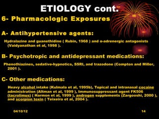 ETIOLOGY cont.
6- Pharmacologic Exposures

A- Antihypertensive agents:
Hydralazine and guanethidine ( Rubin, 1968 ) and α-adrenergic antagonists
 (Vaidyanathan et al, 1998 ).


B- Psychotropic and antidepressant medications:
Phenothiazines, sedative-hypnotics, SSRI, and trazodone (Compton and Miller,
  2001 ).


C- Other medications:
 Heavy alcohol intake (Kulmala et al, 1995b), Topical and intranasal cocaine
 administration (Altman et al, 1999 ), Immunosuppressant agent FK506
 (tacrolimus) ( Harmon et al, 1999 ), androgen supplements (Zargooshi, 2000 ),
 and scorpion toxin ( Teixeira et al, 2004 ).


    04/10/12                                                         14
 