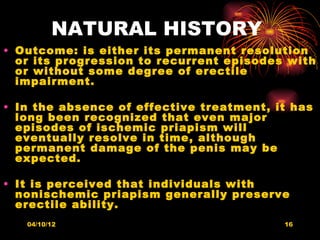 NATURAL HISTORY
• Outcome: is either its permanent resolution
  or its progression to recurrent episodes with
  or without some degree of erectile
  impairment.

• In the absence of effective treatment, it has
  long been recognized that even major
  episodes of ischemic priapism will
  eventually resolve in time, although
  permanent damage of the penis may be
  expected.

• It is perceived that individuals with
  nonischemic priapism generally preserve
  erectile ability.
   04/10/12                               16
 