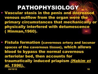 PATHOPHYSIOLOGY
• Vascular stasis in the penis and decreased
  venous outflow from the organ were the
  primary circumstances that mechanically or
  physically interfered with detumescence
  ( Hinman,1960).

• Fistula formation (cavernous artery and lacunar
  spaces of the cavernous tissue), which allows
  blood to bypass the normal cavernous
  arteriolar bed, then accounts for
  traumatically induced priapism (Hakim et
  al, 1996).
   04/10/12                                 18
 