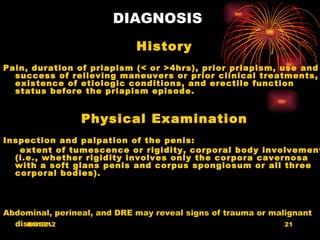 DIAGNOSIS
                             History
Pain, duration of priapism (< or >4hrs), prior priapism, use and
  success of relieving maneuvers or prior clinical treatments,
  existence of etiologic conditions, and erectile function
  status before the priapism episode.


                 Physical Examination
Inspection and palpation of the penis:
   extent of tumescence or rigidity, corporal body involvement
  (i.e., whether rigidity involves only the corpora cavernosa
  with a soft glans penis and corpus spongiosum or all three
  corporal bodies).



Abdominal, perineal, and DRE may reveal signs of trauma or malignant
  disease.
     04/10/12                                                 21
 