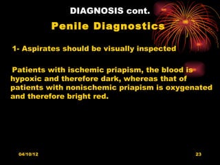 DIAGNOSIS cont.
            Penile Diagnostics

1- Aspirates should be visually inspected

Patients with ischemic priapism, the blood is
hypoxic and therefore dark, whereas that of
patients with nonischemic priapism is oxygenated
and therefore bright red.




 04/10/12                                   23
 