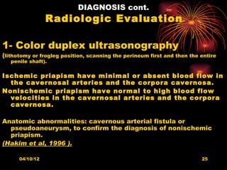 DIAGNOSIS cont.
                 Radiologic Evaluation

1- Color duplex ultrasonography
(lithotomy or frogleg position, scanning the perineum first and then the entire
   penile shaft).

Ischemic priapism have minimal or absent blood flow in
  the cavernosal arteries and the corpora cavernosa.
Nonischemic priapism have normal to high blood flow
  velocities in the cavernosal arteries and the corpora
  cavernosa.

Anatomic abnormalities: cavernous arterial fistula or
  pseudoaneurysm, to confirm the diagnosis of nonischemic
  priapism.
(Hakim et al, 1996 ).

      04/10/12                                                           25
 