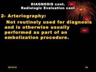 DIAGNOSIS cont.
             Radiologic Evaluation cont

2- Arteriography:
  Not routinely used for diagnosis
 and is otherwise usually
 performed as part of an
 embolization procedure.




  04/10/12                                26
 