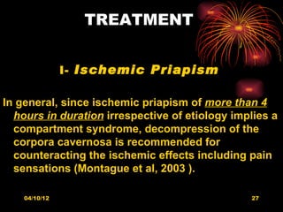 TREATMENT


               I- Ischemic Priapism

In general, since ischemic priapism of more than 4
  hours in duration irrespective of etiology implies a
  compartment syndrome, decompression of the
  corpora cavernosa is recommended for
  counteracting the ischemic effects including pain
  sensations (Montague et al, 2003 ).

    04/10/12                                    27
 
