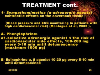 TREATMENT cont.
1- Sympathomimetics (α-adrenergic agents)
  contractile effects on the cavernous tissue

  (Blood pressure and ECG monitoring in patients with
  high cardiovascular risk) (Montague et al, 2003 ).

A- Phenylephrine:
α1-selective adrenergic agonist < the risk of
  cardiovascular side effects, 100-200 mg
  every 5-10 min until detumescence
  (maximum 1000 μg)


B- Epinephrine α, β agonist 10-20 μg every 5-10 min
  until detumescence

    04/10/12                                    29
 