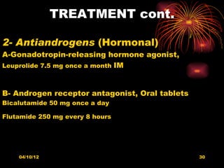 TREATMENT cont.

2- Antiandrogens (Hormonal)
A-Gonadotropin-releasing hormone agonist,
Leuprolide 7.5 mg once a month IM



B- Androgen receptor antagonist, Oral tablets
Bicalutamide 50 mg once a day

Flutamide 250 mg every 8 hours




    04/10/12                                    30
 