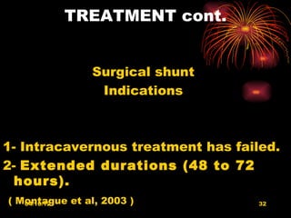 TREATMENT cont.


                Surgical shunt
                 Indications



1- Intracavernous treatment has failed.
2- Extended durations (48 to 72
  hours).
( Montague et al, 2003 )
   04/10/12                         32
 
