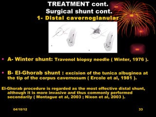TREATMENT cont.
                    Surgical shunt cont.
                1- Distal cavernoglanular




• A- Winter shunt: Travenol biopsy needle ( Winter, 1976 ).

• B- El-Ghorab shunt : excision of the tunica albuginea at
  the tip of the corpus cavernosum ( Ercole et al, 1981 ).

El-Ghorab procedure is regarded as the most effective distal shunt,
   although it is more invasive and thus commonly performed
   secondarily ( Montague et al, 2003 ; Nixon et al, 2003 ).


     04/10/12                                                   33
 