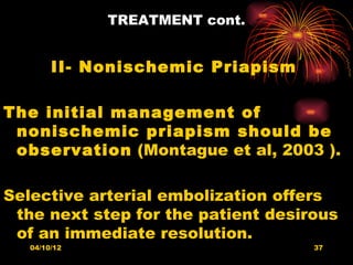 TREATMENT cont.


        II- Nonischemic Priapism

The initial management of
 nonischemic priapism should be
 observation (Montague et al, 2003 ).

Selective arterial embolization offers
 the next step for the patient desirous
 of an immediate resolution.
   04/10/12                         37
 