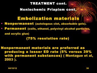 TREATMENT cont.
               Nonischemic Priapism cont.

               Embolization materials
• Nonpermanent (autologous clot, absorbable gels).
• Permanent (coils, ethanol, polyvinyl alcohol particles,
  and acrylic glue)
                  (75% resolution rate)

Nonpermanent materials are preferred as
 producing a lesser ED rate (5% versus 39%
 with permanent substances) ( Montague et al,
 2003 ).

    04/10/12                                          38
 