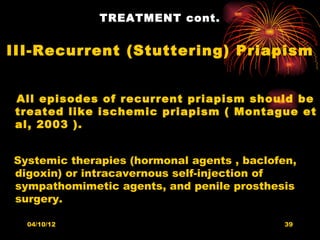 TREATMENT cont.


III-Recurrent (Stuttering) Priapism


All episodes of recurrent priapism should be
treated like ischemic priapism ( Montague et
al, 2003 ).


Systemic therapies (hormonal agents , baclofen,
digoxin) or intracavernous self-injection of
sympathomimetic agents, and penile prosthesis
surgery.

  04/10/12                                   39
 