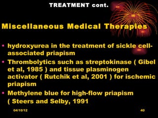 TREATMENT cont.



Miscellaneous Medical Therapies

• hydroxyurea in the treatment of sickle cell-
  associated priapism
• Thrombolytics such as streptokinase ( Gibel
  et al, 1985 ) and tissue plasminogen
  activator ( Rutchik et al, 2001 ) for ischemic
  priapism
• Methylene blue for high-flow priapism
  ( Steers and Selby, 1991
   04/10/12                                40
 