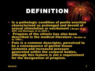 DEFINITION
• Is a pathologic condition of penile erection
  characterized as prolonged and devoid of
  sexual stimulation or excitement ( Berger et al,
   2001 and Montague et al, 2003 ).
• Priapism of the clitoris has also been
  described in the medical literature ( Monllor et
   al, 1996 ).
• Pain is a common descriptor, perceived to
  be a consequence of genital tissue
  ischemia and increased pressure
  generated within the corporal bodies,
  although this feature is not a requirement
  for the designation of priapism.

04/10/12                                         7
 