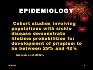 EPIDEMIOLOGY

    Cohort studies involving
   populations with sickle
   disease demonstrate
   lifetime probabilities for
   development of priapism to
   be between 29% and 42%
           (Adeyoju et al, 2002 ).



04/10/12                             8
 