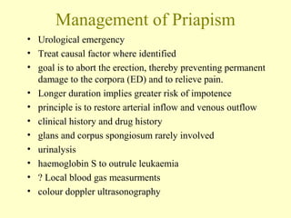Management of Priapism
• Urological emergency
• Treat causal factor where identified
• goal is to abort the erection, thereby preventing permanent
damage to the corpora (ED) and to relieve pain.
• Longer duration implies greater risk of impotence
• principle is to restore arterial inflow and venous outflow
• clinical history and drug history
• glans and corpus spongiosum rarely involved
• urinalysis
• haemoglobin S to outrule leukaemia
• ? Local blood gas measurments
• colour doppler ultrasonography
 