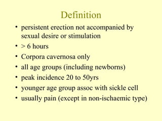 Definition
• persistent erection not accompanied by
sexual desire or stimulation
• > 6 hours
• Corpora cavernosa only
• all age groups (including newborns)
• peak incidence 20 to 50yrs
• younger age group assoc with sickle cell
• usually pain (except in non-ischaemic type)
 