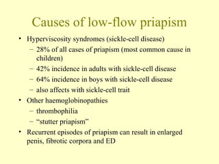 Causes of low-flow priapism
• Hyperviscosity syndromes (sickle-cell disease)
– 28% of all cases of priapism (most common cause in
children)
– 42% incidence in adults with sickle-cell disease
– 64% incidence in boys with sickle-cell disease
– also affects with sickle-cell trait
• Other haemoglobinopathies
– thrombophilia
– “stutter priapism”
• Recurrent episodes of priapism can result in enlarged
penis, fibrotic corpora and ED
 